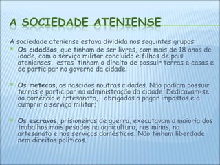 A sociedade ateniense estava dividida nos seguintes grupos: Os cidadãos , que tinham de ser livres, com mais de 18 anos de idade, com o serviço militar concluído e filhos de pais atenienses,  estes  tinham o direito de possuir terras e casas e de participar no governo da cidade; Os metecos , os nascidos noutras cidades. Não podiam possuir terras e participar na administração da cidade. Dedicavam-se ao comércio e artesanato,  obrigados a pagar impostos e a cumprir o serviço militar;  Os escravos , prisioneiros de guerra, executavam a maioria dos trabalhos mais pesados na agricultura, nas minas, no artesanato e nos serviços domésticos. Não tinham liberdade nem direitos políticos. 