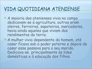 A maioria dos atenienses vivia no campo dedicavam-se á agricultura, outros eram oleiros, ferreiros, sapateiros, mercadores, havia ainda aqueles que viviam dos rendimentos da terra; A mulher vivia dependente do homem, até casar ficava sob o poder paterno e depois de casar esse passava para o seu marido.  Dedicava-se  principalmente às lides domésticas e á educação dos filhos. 