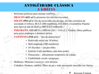 ANTIGÜIDADE CLÁSSICA
Prof. José Augusto FiorinProf. José Augusto Fiorin
A GRÉCIA
– Reformas políticas para atenuar conflitos;
– DRÁCON (621 a.C): primeiras leis escritas (severas);
– SÓLON (594 a.C): fim da escravidão por dívidas, divisão censitária da
sociedade (4 tribos), BULÉ (400 membros), ECLÉSIA (Assembléia Popular
para aprovar leis da Bulé) e HELILEU (tribunal);
– PSÍSTRATO, HIPARCO e HÍPIAS (561 – 510 a.C): Tiranos. Obras públicas
para gerar empregos e diminuir atritos.
– CLÍSTENES (510 a.C) – “pai da democracia”
» Redivisão social em 10 tribos;
» Bulé ampliada (500 membros);
» 10 Arcontes – um por tribo;
» Eclésia: 6 mil membros, com mais poder;
» Ostracismo – afastamento temporário da cidade;
» Estabilidade social e progresso.
- Mulheres, Metecos e escravos: sem direitos;
- Cidadãos: Homens, adultos, filhos de pai e mãe atenienses, nascidos em Atenas.
 