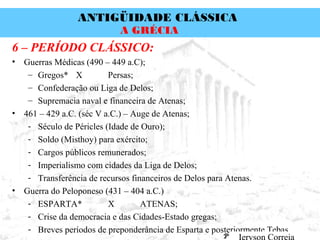 ANTIGÜIDADE CLÁSSICA
Prof. José Augusto FiorinProf. José Augusto Fiorin
A GRÉCIA
6 – PERÍODO CLÁSSICO:
• Guerras Médicas (490 – 449 a.C);
– Gregos* X Persas;
– Confederação ou Liga de Delos;
– Supremacia naval e financeira de Atenas;
• 461 – 429 a.C. (séc V a.C.) – Auge de Atenas;
- Século de Péricles (Idade de Ouro);
- Soldo (Misthoy) para exército;
- Cargos públicos remunerados;
- Imperialismo com cidades da Liga de Delos;
- Transferência de recursos financeiros de Delos para Atenas.
• Guerra do Peloponeso (431 – 404 a.C.)
- ESPARTA* X ATENAS;
- Crise da democracia e das Cidades-Estado gregas;
- Breves períodos de preponderância de Esparta e posteriormente Tebas.
 