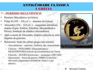 ANTIGÜIDADE CLÁSSICA
Prof. José Augusto FiorinProf. José Augusto Fiorin
A GRÉCIA
7 – PERÍODO HELENÍSTICO:
• Domínio Macedônico na Grécia;
• Filipe II (359 – 336 a.C.) – domínio da Grécia;
• Alexandre (336 – 323 a.C.) – conquistas territoriais
amplas (Egito, Fenícia, Palestina, Mesopotâmia e
Pérsia), fundação de cidades (Alexandrias);
• Após a morte de Alexandre, Império esfacela-se entre
disputas de generais;
• Helenismo: fusão da cultura grega com oriental;
– Artes plásticas – realismo, violência, dor, sensualidade;
– Ciências – PTOLOMEU (Geocentrismo) e
ERASTÓSTENES (cálculo da circunferência da Terra);
– Filosofia – ZENÃO (Estoicismo – aceitação), EPÍCURO
(Epicurismo – busca do prazer), PIRRO (Ceticismo –
não emitir julgamentos definitivos. Nada é o que
parece).
Iervson Correia
 