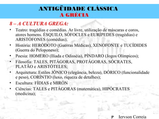 ANTIGÜIDADE CLÁSSICA
Prof. José Augusto FiorinProf. José Augusto Fiorin
A GRÉCIA
8 – A CULTURA GREGA:
• Teatro: tragédias e comédias. Ar livre, utilização de máscaras e coros,
atores homens. ÉSQUILO, SÓFOCLES e EURÍPEDES (tragédias) e
ARISTÓFONES (comédias);
• História: HERÓDOTO (Guerras Médicas), XENOFONTE e TUCÍDIDES
(Guerra do Peloponeso);
• Poesia: HOMERO (Ilíada e Odisséia), PÍNDARO (Jogos Olímpicos);
• Filosofia: TALES, PITÁGORAS, PROTÁGORAS, SÓCRATES,
PLATÃO e ARISTÓTELES;
• Arquitetura: Estilos JÔNICO (elegância, beleza), DÓRICO (funcionalidade
e peso), CORÍNTIO (luxo, riqueza de detalhes);
• Escultura: FÍDIAS e MIRÓN
• Ciências: TALES e PITÁGORAS (matemática), HIPÓCRATES
(medicina);
Iervson Correia
 