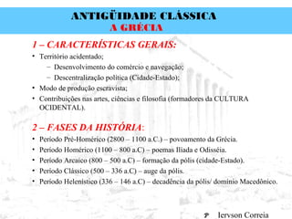 ANTIGÜIDADE CLÁSSICA
Prof. José Augusto FiorinProf. José Augusto Fiorin
A GRÉCIA
1 – CARACTERÍSTICAS GERAIS:
• Território acidentado;
– Desenvolvimento do comércio e navegação;
– Descentralização política (Cidade-Estado);
• Modo de produção escravista;
• Contribuições nas artes, ciências e filosofia (formadores da CULTURA
OCIDENTAL).
2 – FASES DA HISTÓRIA:
• Período Pré-Homérico (2800 – 1100 a.C.) – povoamento da Grécia.
• Período Homérico (1100 – 800 a.C) – poemas Ilíada e Odisséia.
• Período Arcaico (800 – 500 a.C) – formação da pólis (cidade-Estado).
• Período Clássico (500 – 336 a.C) – auge da pólis.
• Período Helenístico (336 – 146 a.C) – decadência da pólis/ domínio Macedônico.
Iervson Correia
 