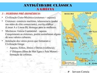 ANTIGÜIDADE CLÁSSICA
Prof. José Augusto FiorinProf. José Augusto Fiorin
A GRÉCIA
3 – PERÍODO PRÉ-HOMÉRICO:
• Civilização Creto-Micênica (cretenses + aqueus);
• Cretenses: comércio marítimo, talassocracia (poder
nas mãos de elite comerciante), escrita silábica
(Linear A e Linear B), destaque para as mulheres;
• Micênicos: Grécia Continental – aqueus.
Conquistaram os cretenses, porém assimilaram alguns
de seus valores culturais;
• Instalação dos vários povos que formaram a
Civilização Grega:
– Aqueus, Eólios, Jônios e Dórios (violência);
– 1ª Diáspora (Ilhas do Mar Egeu e Ásia Menor) –
formação de colônias.
Iervson Correia
 