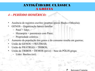 ANTIGÜIDADE CLÁSSICA
Prof. José Augusto FiorinProf. José Augusto Fiorin
A GRÉCIA
4 – PERÍODO HOMÉRICO:
• Ausência de registros escritos (poemas épicos Ilíada e Odisséia);
• GENOS – Organização básica familiar
– Pater = líder;
– Hierarquia = parentesco com Pater;
– Propriedade coletiva;
• Aumento da população dos genos e do consumo resulta em guerras;
• União de GENOS = FRÁTRIAS;
• União de FRÁTRIAS = TRIBOS;
• União de TRIBOS = DEMOS (povo) – base da PÓLIS grega;
- Líder: Basileu (rei).
 