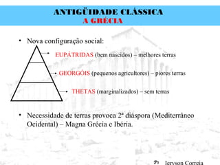 ANTIGÜIDADE CLÁSSICA
Prof. José Augusto FiorinProf. José Augusto Fiorin
A GRÉCIA
• Nova configuração social:
• Necessidade de terras provoca 2ª diáspora (Mediterrâneo
Ocidental) – Magna Grécia e Ibéria.
EUPÁTRIDAS (bem nascidos) – melhores terras
GEORGÓIS (pequenos agricultores) – piores terras
THETAS (marginalizados) – sem terras
 