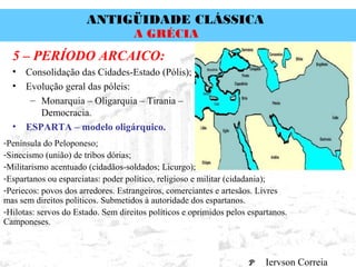 ANTIGÜIDADE CLÁSSICA
Prof. José Augusto FiorinProf. José Augusto Fiorin
A GRÉCIA
5 – PERÍODO ARCAICO:
• Consolidação das Cidades-Estado (Pólis);
• Evolução geral das póleis:
– Monarquia – Oligarquia – Tirania –
Democracia.
• ESPARTA – modelo oligárquico.
-Península do Peloponeso;
-Sinecismo (união) de tribos dórias;
-Militarismo acentuado (cidadãos-soldados; Licurgo);
-Espartanos ou esparciatas: poder político, religioso e militar (cidadania);
-Periecos: povos dos arredores. Estrangeiros, comerciantes e artesãos. Livres
mas sem direitos políticos. Submetidos à autoridade dos espartanos.
-Hilotas: servos do Estado. Sem direitos políticos e oprimidos pelos espartanos.
Camponeses.
Iervson Correia
 
