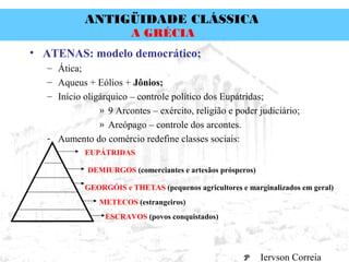 ANTIGÜIDADE CLÁSSICA
Prof. José Augusto FiorinProf. José Augusto Fiorin
A GRÉCIA
• ATENAS: modelo democrático;
– Ática;
– Aqueus + Eólios + Jônios;
– Início oligárquico – controle político dos Eupátridas;
» 9 Arcontes – exército, religião e poder judiciário;
» Areópago – controle dos arcontes.
- Aumento do comércio redefine classes sociais:
EUPÁTRIDAS
DEMIURGOS (comerciantes e artesãos prósperos)
GEORGÓIS e THETAS (pequenos agricultores e marginalizados em geral)
METECOS (estrangeiros)
ESCRAVOS (povos conquistados)
Iervson Correia
 