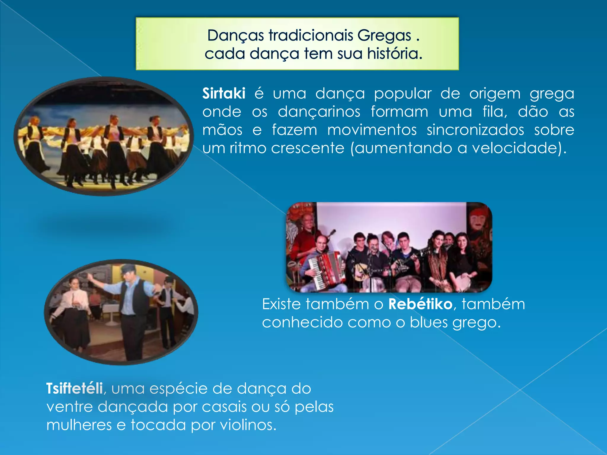 Sirtaki é uma dança popular de origem grega
onde os dançarinos formam uma fila, dão as
mãos e fazem movimentos sincronizados sobre
um ritmo crescente (aumentando a velocidade).
Existe também o Rebétiko, também
conhecido como o blues grego.
Tsiftetéli, uma espécie de dança do
ventre dançada por casais ou só pelas
mulheres e tocada por violinos.
 