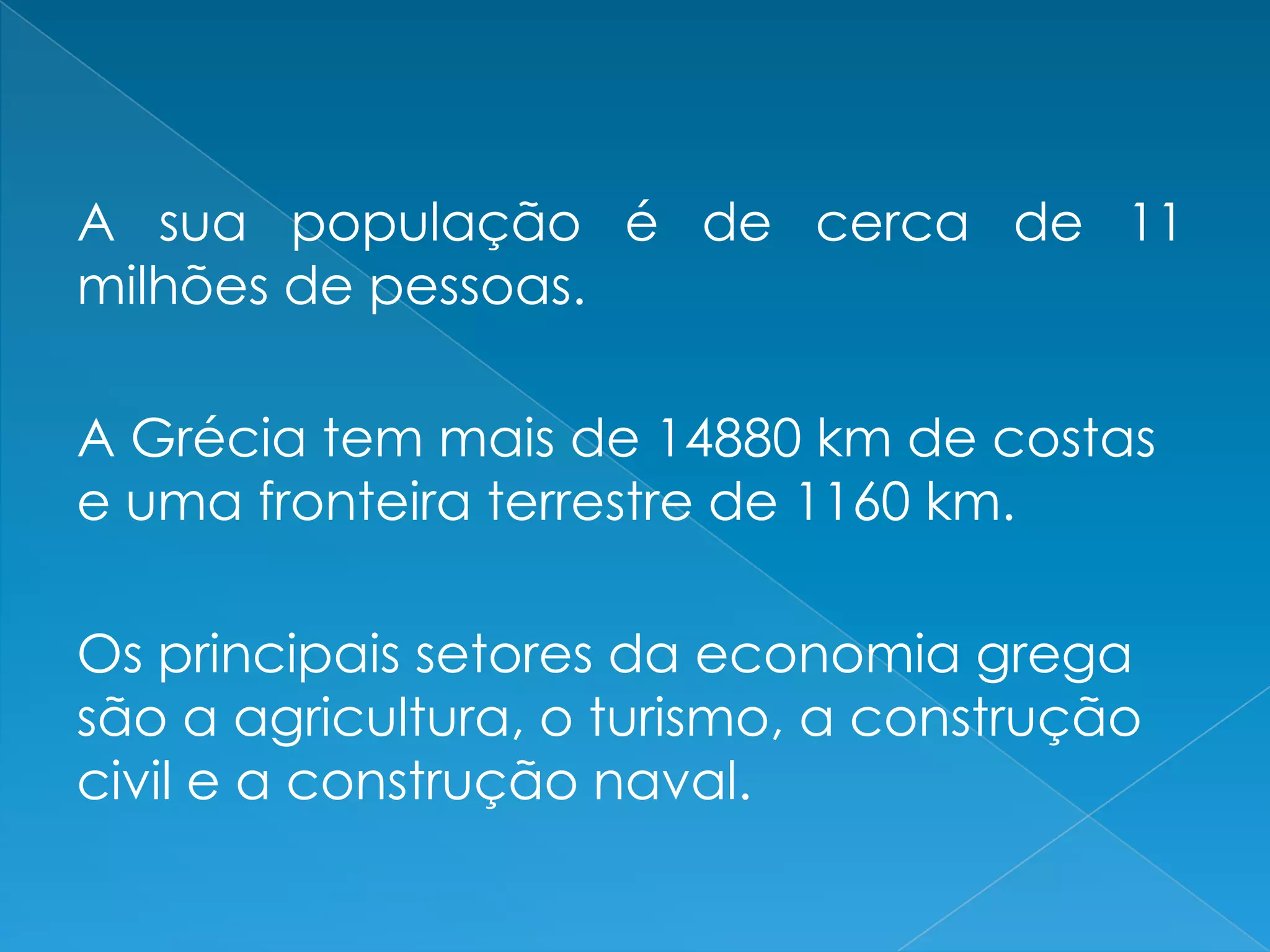A sua população é de cerca de 11
milhões de pessoas.
A Grécia tem mais de 14880 km de costas
e uma fronteira terrestre de 1160 km.
Os principais setores da economia grega
são a agricultura, o turismo, a construção
civil e a construção naval.
 