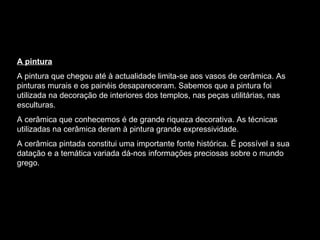 A pintura A pintura que chegou até à actualidade limita-se aos vasos de cerâmica. As pinturas murais e os painéis desapareceram. Sabemos que a pintura foi utilizada na decoração de interiores dos templos, nas peças utilitárias, nas esculturas. A cerâmica que conhecemos é de grande riqueza decorativa. As técnicas utilizadas na cerâmica deram à pintura grande expressividade. A cerâmica pintada constitui uma importante fonte histórica. É possível a sua datação e a temática variada dá-nos informações preciosas sobre o mundo grego. 