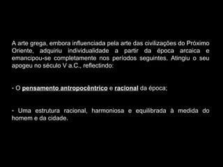 A arte grega, embora influenciada pela arte das civilizações do Próximo Oriente, adquiriu individualidade a partir da época arcaica e emancipou-se completamente nos períodos seguintes. Atingiu o seu apogeu no século V a.C., reflectindo: O  pensamento antropocêntrico  e  racional  da época; Uma estrutura racional, harmoniosa e equilibrada à medida do homem e da cidade. 