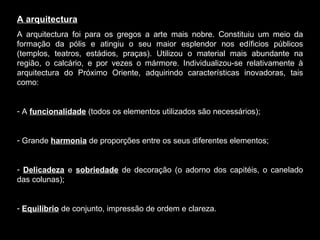 A arquitectura A arquitectura foi para os gregos a arte mais nobre. Constituiu um meio da formação da pólis e atingiu o seu maior esplendor nos edíficios públicos (templos, teatros, estádios, praças). Utilizou o material mais abundante na região, o calcário, e por vezes o mármore. Individualizou-se relativamente à arquitectura do Próximo Oriente, adquirindo características inovadoras, tais como: A  funcionalidade  (todos os elementos utilizados são necessários);  Grande  harmonia  de proporções entre os seus diferentes elementos; Delicadeza  e  sobriedade  de decoração (o adorno dos capitéis, o canelado das colunas); Equilíbrio  de conjunto, impressão de ordem e clareza. 