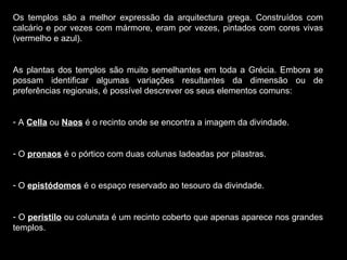 Os templos são a melhor expressão da arquitectura grega. Construídos com calcário e por vezes com mármore, eram por vezes, pintados com cores vivas (vermelho e azul). As plantas dos templos são muito semelhantes em toda a Grécia. Embora se possam identificar algumas variações resultantes da dimensão ou de preferências regionais, é possível descrever os seus elementos comuns: A  Cella  ou  Naos  é o recinto onde se encontra a imagem da divindade. O  pronaos  é o pórtico com duas colunas ladeadas por pilastras. O  epistódomos  é o espaço reservado ao tesouro da divindade. O  peristilo  ou colunata é um recinto coberto que apenas aparece nos grandes templos. 