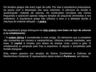 Os templos gregos não eram lugar de culto. Por isso a arquitectura preocupava-se pouco com a decoração dos seus interiores. A estrutura do templo é quadrangular, rodeada de colunas. As construções circulares são menos frequentes e aparecem apenas nalguns templos de pequenas dimensões e nos anfiteatros. A arquitectura grega não utilizava o arco e a abóbada devido à natureza do material utilizado – a  pedra . Na arquitectura grega distinguem-se  três ordens  com base no tipo de colunas e no entablamento: - A  ordem dórica  é considerada a mais antiga. Os elementos que a compõem são constantes em número e características. Utilizava colunas caneladas, sem base. O  capitel  é simples com ábaco de arestas vivas, coxim e gola. O entablamento é composto pelo friso e arquitrave. A alçada é completada pelo frontão triangular. Esta ordem aparece nos templos da Grécia Continental e Colónias do Mediterrâneo Ocidental. É representativo desta ordem o  Parthenon , em Atenas. 