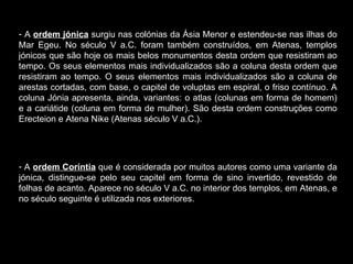 A  ordem jónica  surgiu nas colónias da Ásia Menor e estendeu-se nas ilhas do Mar Egeu. No século V a.C. foram também construídos, em Atenas, templos jónicos que são hoje os mais belos monumentos desta ordem que resistiram ao tempo. Os seus elementos mais individualizados são a coluna desta ordem que resistiram ao tempo. O seus elementos mais individualizados são a coluna de arestas cortadas, com base, o capitel de voluptas em espiral, o friso contínuo. A coluna Jónia apresenta, ainda, variantes: o atlas (colunas em forma de homem) e a cariátide (coluna em forma de mulher). São desta ordem construções como Erecteion e Atena Nike (Atenas século V a.C.). A  ordem Coríntia  que é considerada por muitos autores como uma variante da jónica, distingue-se pelo seu capitel em forma de sino invertido, revestido de folhas de acanto. Aparece no século V a.C. no interior dos templos, em Atenas, e no século seguinte é utilizada nos exteriores.  