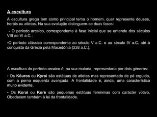 A escultura A escultura grega tem como principal tema o homem, quer represente deuses, heróis ou atletas. Na sua evolução distinguem-se duas fases: - O período arcaico, correspondente à fase inicial que se entende dos séculos VIII ao VI a.C.; O período clássico correspondente ao século V a.C. e ao século IV a.C. até à conquista da Grécia pela Macedónia (338 a.C.). A escultura do período arcaico é, na sua maioria, representada por dois géneros: Os  Kôuros  ou  Kyroi  são estátuas de atletas mas representado de pé erguido, com a perna esquerda avançada. A frontalidade é, ainda, uma característica muito evidente. Os  Korai  ou  Koré  são pequenas estátuas femininas com carácter votivo. Obedecem também à lei da frontalidade.  