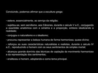 Concluindo, podemos afirmar que a escultura grega: esteve, essencialmente, ao serviço da religião; sujeitou-se, sem servilismo, aos Cânones, durante o século V a.C., conjugando a exactidão anatómica com a simetria e a proporção, embora idealizando a realidade; conjugou o naturalismo e o idealismo; procurou representar a beleza humana de forma harmoniosa, quase divina; reforçou as suas características naturalistas e realistas, durante o século IV a.C., reproduzindo o homem com os seus sentimentos de simples mortal; alcançou grande domínio das técnicas de captação do movimento harmonioso e da representação dos sentimentos; enalteceu o homem, adoptando-o como tema principal. 