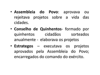 • Assembleia do Povo: aprovava ou
  rejeitava projetos sobre a vida das
  cidades.
• Conselho de Quinhentos- formado por
  quinhentos      cidadãos      sorteados
  anualmente - elaborava os projetos
• Estrategos – executava os projetos
  aprovados pela Assembleia do Povo;
  encarregados do comando do exército.
 