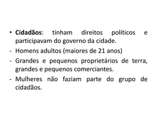 • Cidadãos: tinham direitos políticos e
  participavam do governo da cidade.
- Homens adultos (maiores de 21 anos)
- Grandes e pequenos proprietários de terra,
  grandes e pequenos comerciantes.
- Mulheres não faziam parte do grupo de
  cidadãos.
 