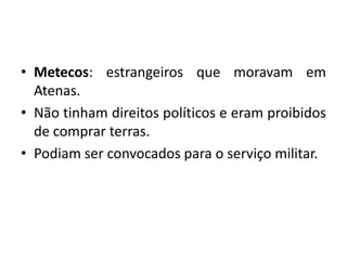 • Metecos: estrangeiros que moravam em
  Atenas.
• Não tinham direitos políticos e eram proibidos
  de comprar terras.
• Podiam ser convocados para o serviço militar.
 