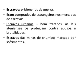 • Escravos: prisioneiros de guerra.
• Eram comprados de estrangeiros nos mercados
  de escravos.
• Escravos urbanos – bem tratados, as leis
  atenienses os protegiam contra abusos e
  brutalidades.
• Escravos das minas de chumbo: marcada por
  sofrimentos.
 