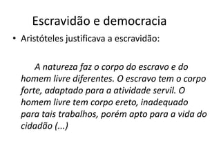 Escravidão e democracia
• Aristóteles justificava a escravidão:

      A natureza faz o corpo do escravo e do
  homem livre diferentes. O escravo tem o corpo
  forte, adaptado para a atividade servil. O
  homem livre tem corpo ereto, inadequado
  para tais trabalhos, porém apto para a vida do
  cidadão (...)
 
