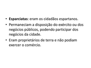 • Esparciatas: eram os cidadãos espartanos.
• Permaneciam a disposição do exército ou dos
  negócios públicos, podendo participar dos
  negócios da cidade.
• Eram proprietários de terra e não podiam
  exercer o comércio.
 
