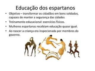 Educação dos espartanos
• Objetivo – transformar os cidadãos em bons soldados,
  capazes de manter a segurança das cidades
• Treinamento educacional: exercícios físicos.
• Mulheres espartanas recebiam educação quase igual.
• Ao nascer a criança era inspecionada por membros do
  governo.
 