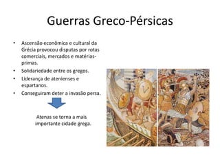 Guerras Greco-Pérsicas
•   Ascensão econômica e cultural da
    Grécia provocou disputas por rotas
    comerciais, mercados e matérias-
    primas.
•   Solidariedade entre os gregos.
•   Liderança de atenienses e
    espartanos.
•   Conseguiram deter a invasão persa.



          Atenas se torna a mais
         importante cidade grega.
 