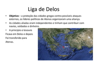 Liga de Delos
• Objetivo – a proteção das cidades gregas contra possíveis ataques
    externos, os líderes políticos de Atenas organizaram uma aliança.
• As cidades aliadas eram independentes e tinham que contribuir com
    navios, soldados e dinheiro.
• A principio o tesouro
Ficava em Delos e depois
Foi transferido para
Atenas.
 
