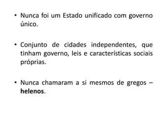• Nunca foi um Estado unificado com governo
  único.

• Conjunto de cidades independentes, que
  tinham governo, leis e características sociais
  próprias.

• Nunca chamaram a si mesmos de gregos –
  helenos.
 
