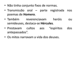 • Não tinha conjunto fixos de normas.
• Transmissão oral – parte registrada nos
  poemas de Homero.
• Também       reverenciavam      heróis ou
  semideuses, destaca-se Hércules.
• Prestavam cultos aos “espíritos dos
  antepassados”.
• Os mitos narravam a vida dos deuses.
 