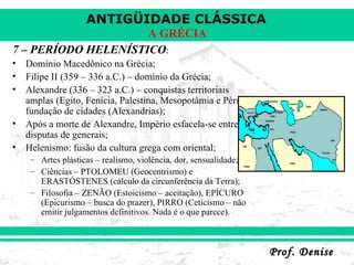 7 – PERÍODO HELENÍSTICO : Domínio Macedônico na Grécia; Filipe II (359 – 336 a.C.) – domínio da Grécia; Alexandre (336 – 323 a.C.) – conquistas territoriais amplas (Egito, Fenícia, Palestina, Mesopotâmia e Pérsia), fundação de cidades (Alexandrias); Após a morte de Alexandre, Império esfacela-se entre disputas de generais; Helenismo: fusão da cultura grega com oriental; Artes plásticas – realismo, violência, dor, sensualidade; Ciências – PTOLOMEU (Geocentrismo) e ERASTÓSTENES (cálculo da circunferência da Terra); Filosofia – ZENÃO (Estoicismo – aceitação), EPÍCURO (Epicurismo – busca do prazer), PIRRO (Ceticismo – não emitir julgamentos definitivos. Nada é o que parece). 