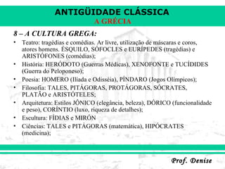 8 – A CULTURA GREGA: Teatro: tragédias e comédias. Ar livre, utilização de máscaras e coros, atores homens. ÉSQUILO, SÓFOCLES e EURÍPEDES (tragédias) e ARISTÓFONES (comédias); História: HERÓDOTO (Guerras Médicas), XENOFONTE e TUCÍDIDES (Guerra do Peloponeso); Poesia: HOMERO (Ilíada e Odisséia), PÍNDARO (Jogos Olímpicos); Filosofia: TALES, PITÁGORAS, PROTÁGORAS, SÓCRATES, PLATÃO e ARISTÓTELES; Arquitetura: Estilos JÔNICO (elegância, beleza), DÓRICO (funcionalidade e peso), CORÍNTIO (luxo, riqueza de detalhes); Escultura: FÍDIAS e MIRÓN Ciências: TALES e PITÁGORAS (matemática), HIPÓCRATES (medicina); 