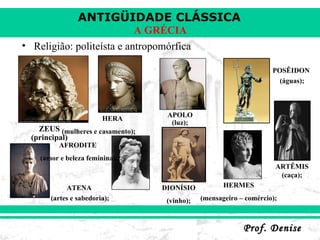 Religião: politeísta e antropomórfica ZEUS (principal); HERA  (mulheres e casamento); ATENA  (artes e sabedoria); APOLO (luz); ARTÊMIS (caça); POSÊIDON  (águas); HERMES (mensageiro – comércio); DIONÍSIO (vinho); AFRODITE  (amor e beleza feminina). 