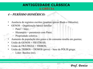 4 – PERÍODO HOMÉRICO: Ausência de registros escritos (poemas épicos Ilíada e Odisséia); GENOS – Organização básica familiar Pater = líder; Hierarquia = parentesco com Pater; Propriedade coletiva; Aumento da população dos genos e do consumo resulta em guerras; União de GENOS = FRÁTRIAS; União de FRÁTRIAS = TRIBOS; União de TRIBOS = DEMOS (povo) – base da PÓLIS grega; Líder: Basileu (rei). 