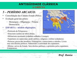 5 – PERÍODO ARCAICO: Consolidação das Cidades-Estado (Pólis); Evolução geral das póleis: Monarquia – Oligarquia – Tirania – Democracia. ESPARTA – modelo oligárquico. Península do Peloponeso; Sinecismo (união) de tribos dórias; Militarismo acentuado (cidadãos-soldados; Licurgo); Espartanos ou esparciatas: poder político, religioso e militar (cidadania); Periecos: povos dos arredores. Estrangeiros, comerciantes e artesãos. Livres mas sem direitos políticos. Submetidos à autoridade dos espartanos. Hilotas: servos do Estado. Sem direitos políticos e oprimidos pelos espartanos. Camponeses. 