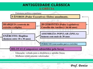 Estrutura política espartana: Educação: voltada para a obediência e aptidão física; Mulheres relativamente valorizadas. 5 ÉFOROS (Poder Executivo): Eleitos anualmente. HILOTAS (Camponeses submetidos pela força) DIARQUIA  (controle do exército e religião) 28 GERONTES  (Poder Legislativo): Conselho dos Anciãos (+ de 60 anos) ASSEMBLÉIA POPULAR (ÁPELA):   homens com mais de 30 anos EXÉRCITO: Hoplitas  (homens entre 18 e 30 anos) PERIECOS (convocados para o exército) 