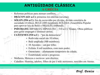 Reformas políticas para atenuar conflitos; DRÁCON (621 a.C):  primeiras leis escritas (severas); SÓLON (594 a.C):  fim da escravidão por dívidas, divisão censitária da sociedade (4 tribos), BULÉ (400 membros), ECLÉSIA (Assembléia Popular para aprovar leis da Bulé) e HELILEU (tribunal); PSÍSTRATO , HIPARCO e HÍPIAS (561 – 510 a.C): Tiranos. Obras públicas para gerar empregos e diminuir atritos. CLÍSTENES (510 a.C)  – “pai da democracia” Redivisão social em 10 tribos; Bulé ampliada (500 membros); 10 Arcontes – um por tribo; Eclésia: 6 mil membros, com mais poder; Ostracismo – afastamento temporário da cidade; Estabilidade social e progresso. Mulheres, Metecos e escravos: sem direitos; Cidadãos: Homens, adultos, filhos de pai e mãe atenienses, nascidos em Atenas. 