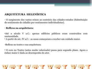 ARQUITETURA HELENÍSTICA

- O surgimento dos vastos reinos ao contrário das cidades-estados (Substituição
do sentimento de cidadão por sentimentos individualistas).

- Reflexo na arquitetura:

•Até o século V a.C.: apenas edifícios públicos eram construídos com
suntuosidade.
• A partir do séc. IV a.C.: as casas começaram a receber um cuidado maior.

-Reflexo no teatro e sua arquitetura:

• O coro no Teatro (antes muito valorizado) passa para segundo plano. Agora a
ênfase maior é dada ao desempenho do ator.
 