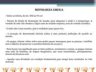 MITOLOGIA GREGA

- Início na Grécia, do séc. XXI ao VI a.C.

- Nasceu do desejo de dominação do mundo, para afugentar o medo e a insegurança. A
verdade do mito não obedece a lógica nem da verdade empírica, nem da verdade científica.

- O mito não é uma mentira, pois é verdadeiro para quem vive.

- A narração de determinada história mítica é uma primeira atribuição de sentido ao
mundo.

- Os gregos criaram vários mitos para poder passar mensagens para as pessoas e também
com o objetivo de preservar a memória histórica de seu povo.

- Para buscar um significado para os fatos políticos, econômicos e sociais, os gregos criaram
uma série de histórias, de origem imaginativa, que eram transmitidas, principalmente,
através da literatura oral.

- Agradar uma divindade era condição fundamental para atingir bons resultados na vida
material.
 