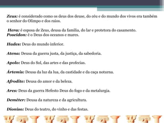 Zeus: é considerado como os deus dos deuse, do céu e do mundo dos vivos era também
o senhor do Olimpo e dos raios.

Hera: é esposa de Zeus, deusa da familia, do lar e protetora do casamento.
Poseídon: é o Deus dos oceanos e mares.

Hades: Deus do mundo inferior.

Atena: Deusa da guerra justa, da justiça, da sabedoria.

Apolo: Deus do Sol, das artes e das profecias.

Ártemis: Deusa da luz da lua, da castidade e da caça noturna.

Afrodite: Deusa do amor e da beleza.

Ares: Deus da guerra Hefesto Deus do fogo e da metalurgia.

Deméter: Deusa da natureza e da agricultura.

Dioníso: Deus do teatro, do vinho e das festas.
 