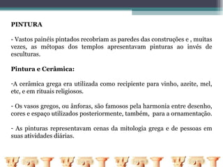 PINTURA

- Vastos painéis pintados recobriam as paredes das construções e , muitas
vezes, as métopas dos templos apresentavam pinturas ao invés de
esculturas.

Pintura e Cerâmica:

-A cerâmica grega era utilizada como recipiente para vinho, azeite, mel,
etc, e em rituais religiosos.

- Os vasos gregos, ou ânforas, são famosos pela harmonia entre desenho,
cores e espaço utilizados posteriormente, também, para a ornamentação.

- As pinturas representavam cenas da mitologia grega e de pessoas em
suas atividades diárias.
 