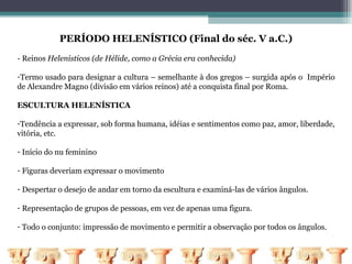 PERÍODO HELENÍSTICO (Final do séc. V a.C.)
- Reinos Helenísticos (de Hélide, como a Grécia era conhecida)

-Termo usado para designar a cultura – semelhante à dos gregos – surgida após o Império
de Alexandre Magno (divisão em vários reinos) até a conquista final por Roma.

ESCULTURA HELENÍSTICA

-Tendência a expressar, sob forma humana, idéias e sentimentos como paz, amor, liberdade,
vitória, etc.

- Início do nu feminino

- Figuras deveriam expressar o movimento

- Despertar o desejo de andar em torno da escultura e examiná-las de vários ângulos.

- Representação de grupos de pessoas, em vez de apenas uma figura.

- Todo o conjunto: impressão de movimento e permitir a observação por todos os ângulos.
 