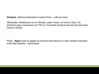 Ginásios , edifícios destinados à cultura física – culto ao corpo  Olimpíadas: Realizavam-se em Olímpia, cada 4 anos, em honra a Zeus. Os primeiros jogos começaram em 776 a.C. As festas olímpicas serviam de base para marcar o tempo.   Praça -  Ágora  onde os gregos se reuniam para discutir os mais variados assuntos, entre eles; filosofia – democracia.  
