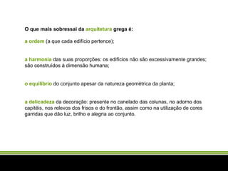 O que mais sobressai da  arquitetura  grega é:   a ordem  (a que cada edifício pertence);   a harmonia  das suas proporções: os edifícios não são excessivamente grandes; são construídos à dimensão humana;   o equilíbrio  do conjunto apesar da natureza geométrica da planta;   a delicadeza  da decoração: presente no canelado das colunas, no adorno dos capitéis, nos relevos dos frisos e do frontão, assim como na utilização de cores garridas que dão luz, brilho e alegria ao conjunto. 