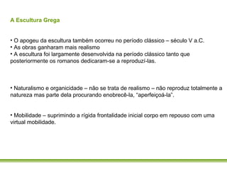 A Escultura Grega O apogeu da escultura também ocorreu no período clássico – século V a.C. As obras ganharam mais realismo A escultura foi largamente desenvolvida na período clássico tanto que  posteriormente os romanos dedicaram-se a reproduzí-las. Naturalismo e organicidade – não se trata de realismo – não reproduz totalmente a natureza mas parte dela procurando enobrecê-la, “aperfeiçoá-la”. Mobilidade – suprimindo a rígida frontalidade inicial corpo em repouso com uma virtual mobilidade.    