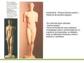 Em mármore eram coloridas “ sorriso arcaico”. Ponto de Partida de uma cuidadosa investigação sobre a conformação do nu, a postura, as proporções, as relações entre os diferentes membros e entre a estátua e o ambiente.  Inicialmente – Kouros (homem jovem) – influencia da escultura egípcia.  