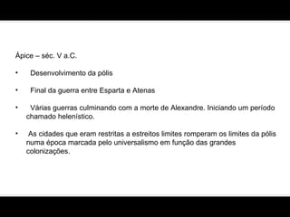 Ápice – séc. V a.C. Desenvolvimento da pólis Final da guerra entre Esparta e Atenas Várias guerras culminando com a morte de Alexandre. Iniciando um período chamado helenístico.  As cidades que eram restritas a estreitos limites romperam os limites da pólis numa época marcada pelo universalismo em função das grandes colonizações.  